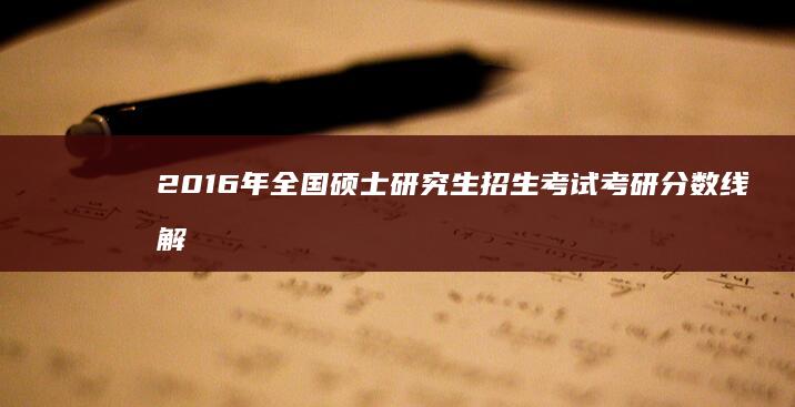 2016年全国硕士研究生招生考试考研分数线解析与趋势预测